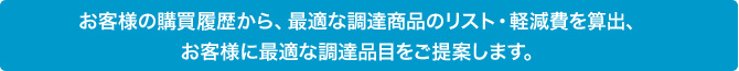 お客様の購買履歴から、最適な調達商品のリスト・軽減費を算出、お客様に最適な調達品目をご提案します。